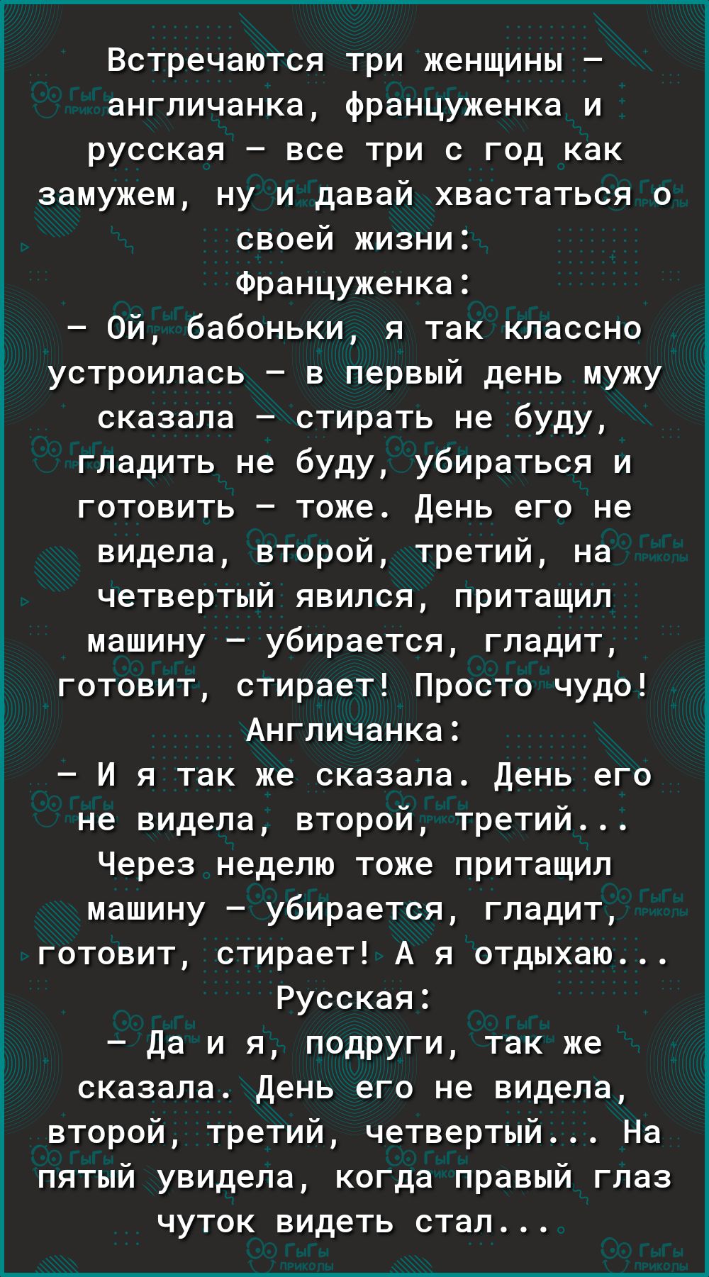 ___ Встречаются три женщины англичанка француженка и русская все три с год как замужем ну и давай хвастаться о своей жизни Француженка Ой бабоньки я так классно устроилась в первый день мужу сказала стирать не буду гладить не буду убираться и готовить тоже День его не видела второй третий на четвертый явился притащил машину убирается гладит готовит стирает Просто чудо Ангпичанка И я так же сказала