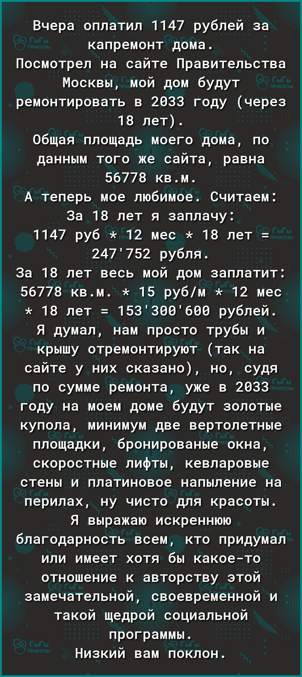 Вчера оплатил 1147 рублей за капремонт дома Посмотрел на сайте Правительства Москвы мой дом будут ремонтировать в 2833 году через 18 лет Общая площадь моего дома по данным того же сайта равна 56778 квм А теперь мое любимое Считаем За 18 лет я заплачу 1147 руб 12 мес 15 лет 247752 рубля За 18 лет весь мой дом заплатит 56778 квм 15 рубм 12 мес 18 пет 153306690 рублей Я думал нам просто трубы и крышу