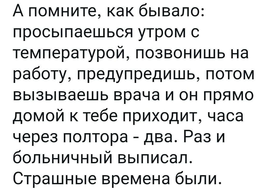 А помните как бывало просыпаешься утром с температурой позвонишь на работу предупредишь потом вызываешь врача и он прямо домой к тебе приходит часа через полтора два Раз и больничный выписал Страшные времена были