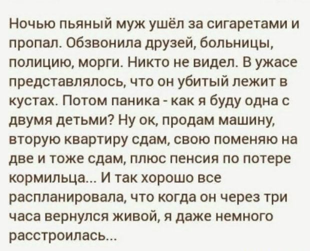 Ночью пьяный муж ушёл за сигаретами и пропал обзвонила друзей бОЛьницы полицию морги Никто не видел В ужасе представлялось что он убитый лежит в кустах Потом паника как я буду одна с двумя детьми Ну ок продам машину вторую квартиру сдам свою поменяю на две и тоже сдам плюс пенсия по потере кормильца И так хорошо все рвспланировала что когда он через три часа вернулся живой и даже немного расстроил