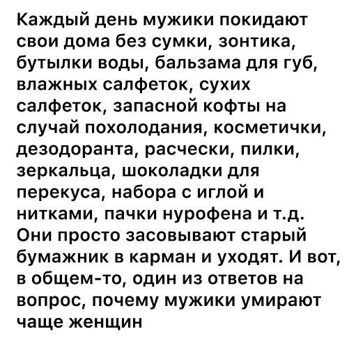Каждый день мужики покидают свои дома без сумки зонтика бутылки воды бальзама для губ влажных салфеток сухих салфеток запасной кофты на случай похолодания косметички дезодоранта расчески пилки зеркальца шоколадки для перекуса набора с иглой и нитками пачки нурофена и тд Они просто засовывают старый бумажник в карман и уходят и вот в общем то один из ответов на вопрос почему мужики умирают чаще жен
