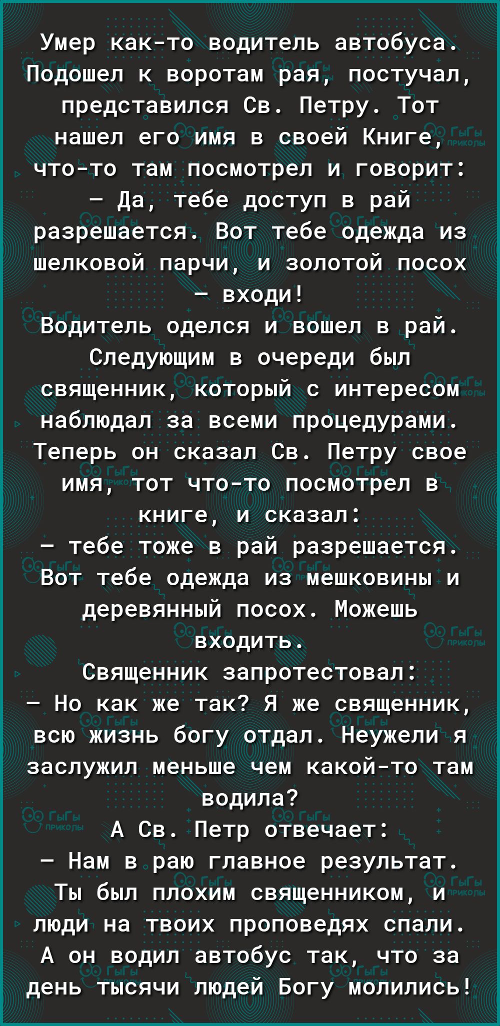 Умер как то водитель автобуса Подошел к воротам рая постучал представился Св Петру Тот нашел его имя в своей Книге чтото там посмотрел и говорит да тебе доступ в рай разрешается Вот тебе одежда из шелковой парчи и золотой посох входи Водитель оделся и вошел в рай Следующим в очереди был священник который с интересом наблюдал за всеми процедурами Теперь он сказал Св Петру свое имя тот чтото посмотр