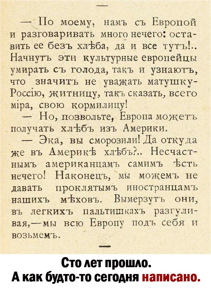 По моему памъ съ Европой и разговаривать много нечего остгг вить ее без ь хлЬба да и все тут ь Начнугь эти культурные европейцы умирать съ голода гпкъ и узнают ъ что значить не уважать матушку Россію житницу тпкъ сказать всего міра свою кормилицу Но позвольте Европа можеть получать хлібъ изъ Америки Эка вы сморозилИЁДа откуда же въ Америкі хлёбьй Несчаст нымъ америкпнцамъ самнмъ Ьстъ нечего Наконе