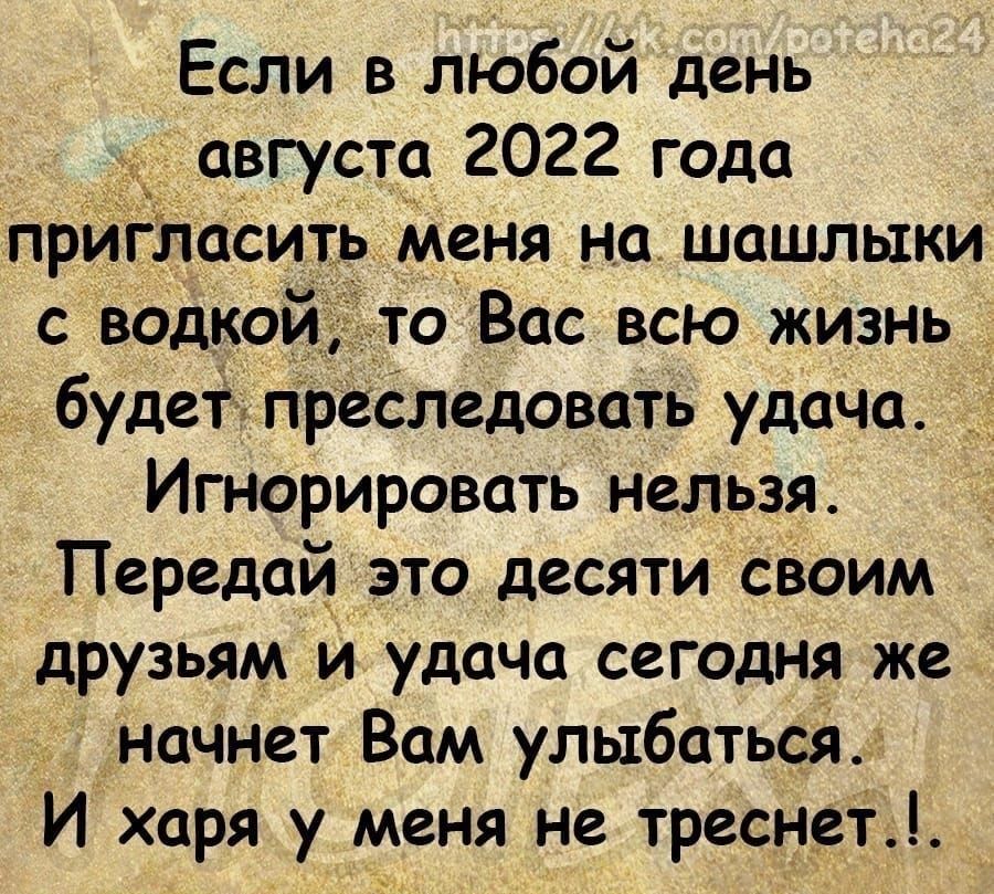 Если в любой день августа 2022 года прИгЛасить меня на шашлыки с водкой то Вас всю жизнь Будет преследовать удача Игнорировать нельзя Передай это десяти своим друзьям и удача сегодня же начнет Вам улыбатьсй И харя у меня не треснет