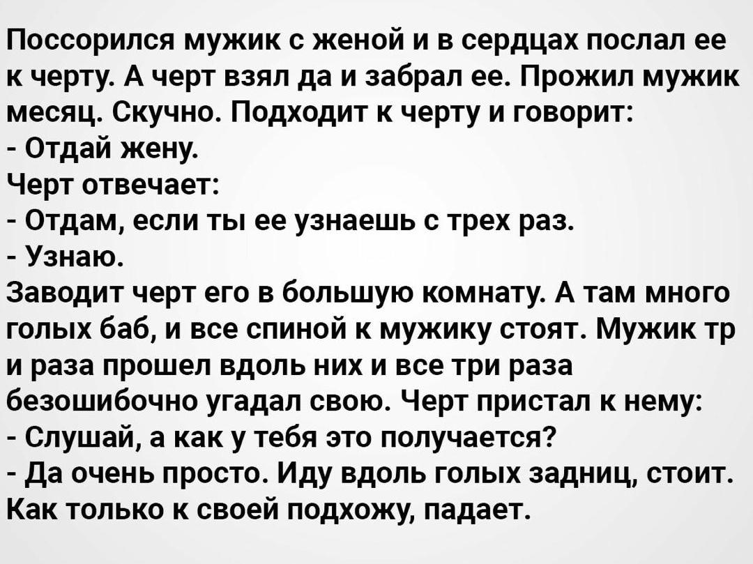Поесорилея мужик жеиой и в сердцах послал ее к черту А черт ваял да и забрал ее Прожил мужик месяц Скучно Подходит черту и говорит Отдай жену Черт отвечает Отдам если ты ее узнаешь трех раз Узнаю заводит черт его в большую комнату А там много голых баб и все спиной к мужику стоят мужик тр и раза прошел вдоль них и все три раза безошибочно угадал свою Черт пристал к нему Слушай а как у тебя это пол