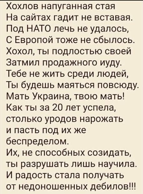 Хохлов напуганная стая На сайтах гадит не вставая Под НАТО печь не удалось С Европой тоже не сбылось Хохол ты подлостью своей Затмил продажного иудус Тебе не жить среди людей Ты будешь маяться повсюду Мать Украина твою мать Как ты за 20 лет успела столько уродов нарожать и пасть под их же беспределом Их не способных созидать ты разрушать лишь научила И радость стала получать от недоношенных дебило