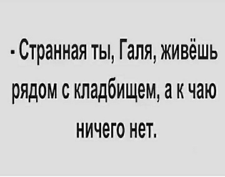 Странная ты Галя живёшь рядом с кладбищем к чаю ничего нет
