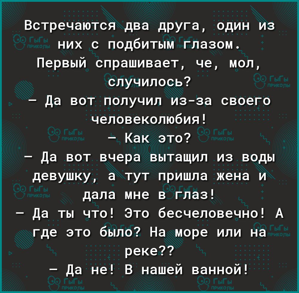 Встречаются два друга один из них с подбитым глазом Первый спрашивает че моп случилось да вот получип изза своего чеповекопюбия Как это да вот вчера вытащил из воды девушку а тут пришла жена и дала мне в глаз да ты что это бесчеловечно А где это было На море или на реке да не В нашей ванной