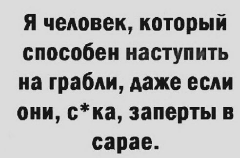 я чедовек который способен наступить на грабли даже если они ска заперты в сарае