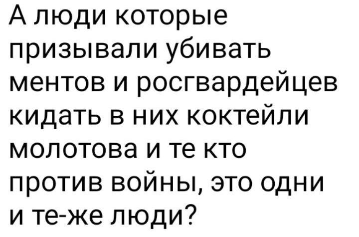 А люди которые призывали убивать ментов и росгвардейцев кидать в них коктейли мопотова и те кто против войны это одни и те же люди