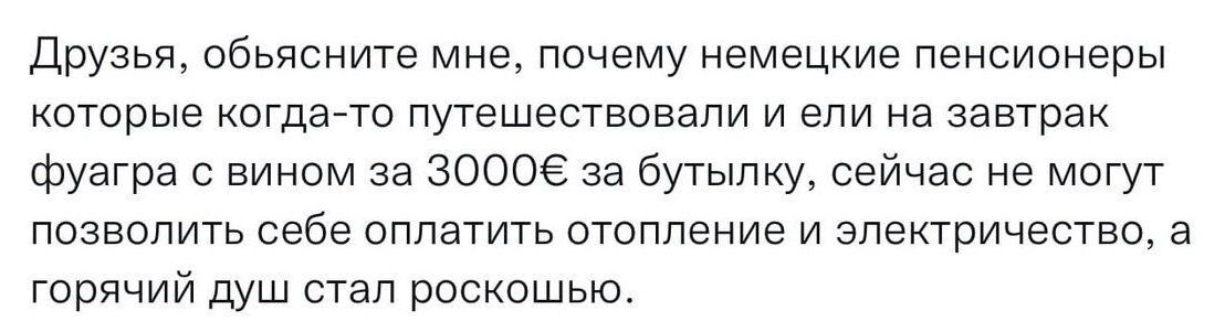 Друзья обьясните мне почему немецкие пенсионеры которые когда то путешествовали и ели на завтрак фуагра е вином за 30006 за бутылку сейчас не могут позволить себе оплатить отопление и электричество а горячий душ стал роскошью