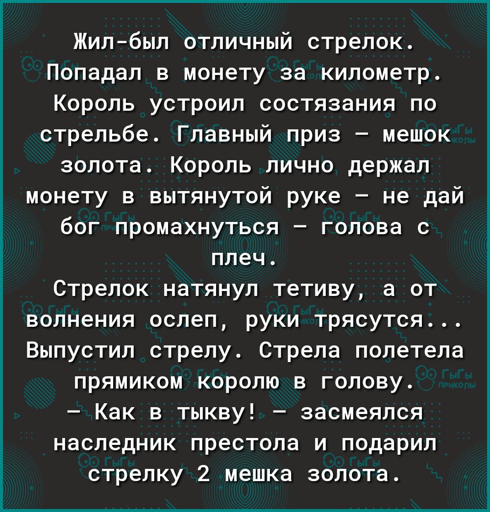 Жил был отличный стрелок Попадал в монету за километр Король устроил состязания по стрельбе Главный приз мешок золота Король лично держал монету в вытянутой руке не дай бог промахнуться голова с плеч Стрелок натянул тетиву а от волнения ослеп руки трясутся Выпустил стрелу Стрела полетела прямиком королю в голову Как в тыкву засмеялся наследник престола и подарил стрелку 2 мешка золота