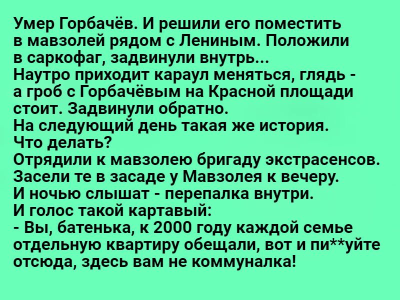 Умер Горбачёв И решили его поместить мавзолей рядом с Лениным Положили в саркофаг адаинули внутрь Наутро приходит караул меняться глядь а гроб с Горбачёвым на Красной площади стоит Задаинули обратно На следующий день такая же история Что делать Отрядили к мавзолею бригаду экстрасенсов засели те в засаде у Мавзолея вечеру И ночью слышат перепапка внутри И голос такой картавый Вы батенька к 2000 год