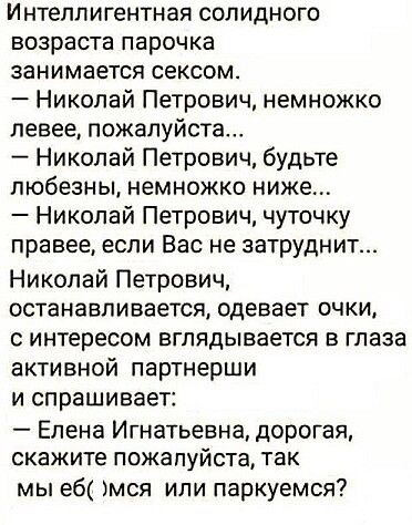 Интеллигентная солидного возраста парочка занимается сексом Николай Петрович немножко левее пожалуйста Николай Петрович будьте любезны немножко ниже Николай Петрович чуточку правее если Вас не затруднит Николай Петрович останавливается одевает очки с интересом вглядывается в глаза активной партнерши и спрашивает Елена Игнатьевна дорогая скажите пожалуйста так мы еб мся или паркуемся