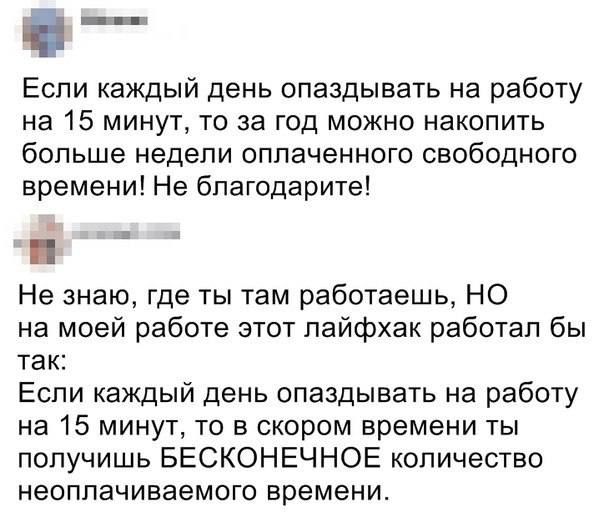 і Если каждый день опаздывать на работу на 15 минут то за год можно накопить больше недели оплаченного свободного времени Не бпагодарите Не знаю где ты Там работаешь НО на моей работе этот лайфхак работал бы ТЭК Если каждый день опаздывать на работу на 15 минут то в скором времени ты получишь БЕСКОНЕЧНОЕ количество неоплачиваемого времени