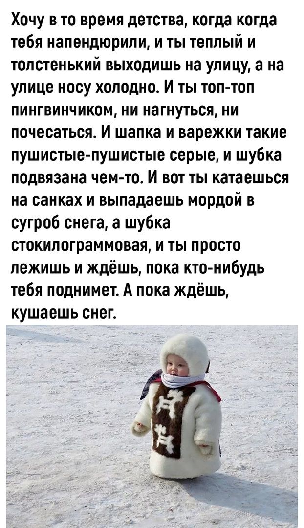 Хочу в то время детства когда когда тебя иапендюрили и ты теплый и толстенький выходишь на улицу а на улице носу холодно И ты топ топ пингвинчиком ни нагнуться ни почесаться И шапка и варежки такие пушистые пушистые серые и шубка подвязана чемто И вот ты катаешься на санках и выпадаешь мордой в сугроб снега а шубка стокипограммовая и ты просто лежишь и ждёшь пока кто нибудь тебя поднимет А пока жд