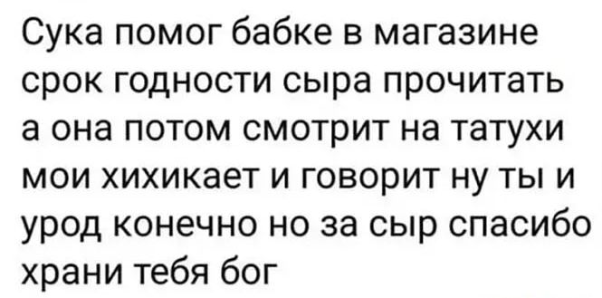Сука помог бабке в магазине срок годности сыра прочитать а она потом смотрит на татухи мои хихикает и говорит ну ты и урод конечно но за сыр спасибо храни тебя бог