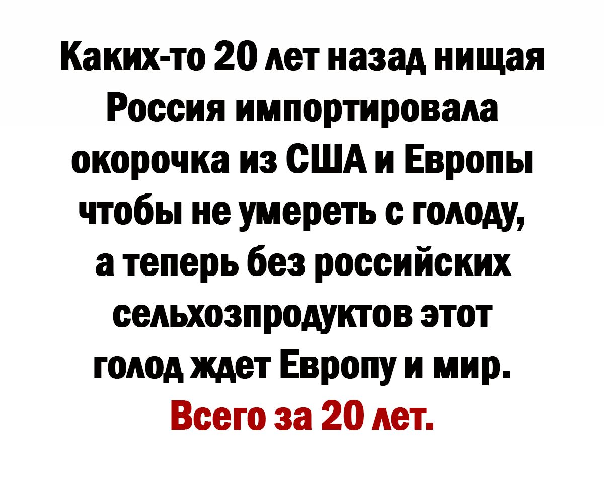 Каких то 20 лет назад иицшя Россия импортировала окорочка из США и Европы чтобы не умереть с голоду а теперь без российских сельхозпродуктов этот топодждет Европу и мир Всего за 20 лет