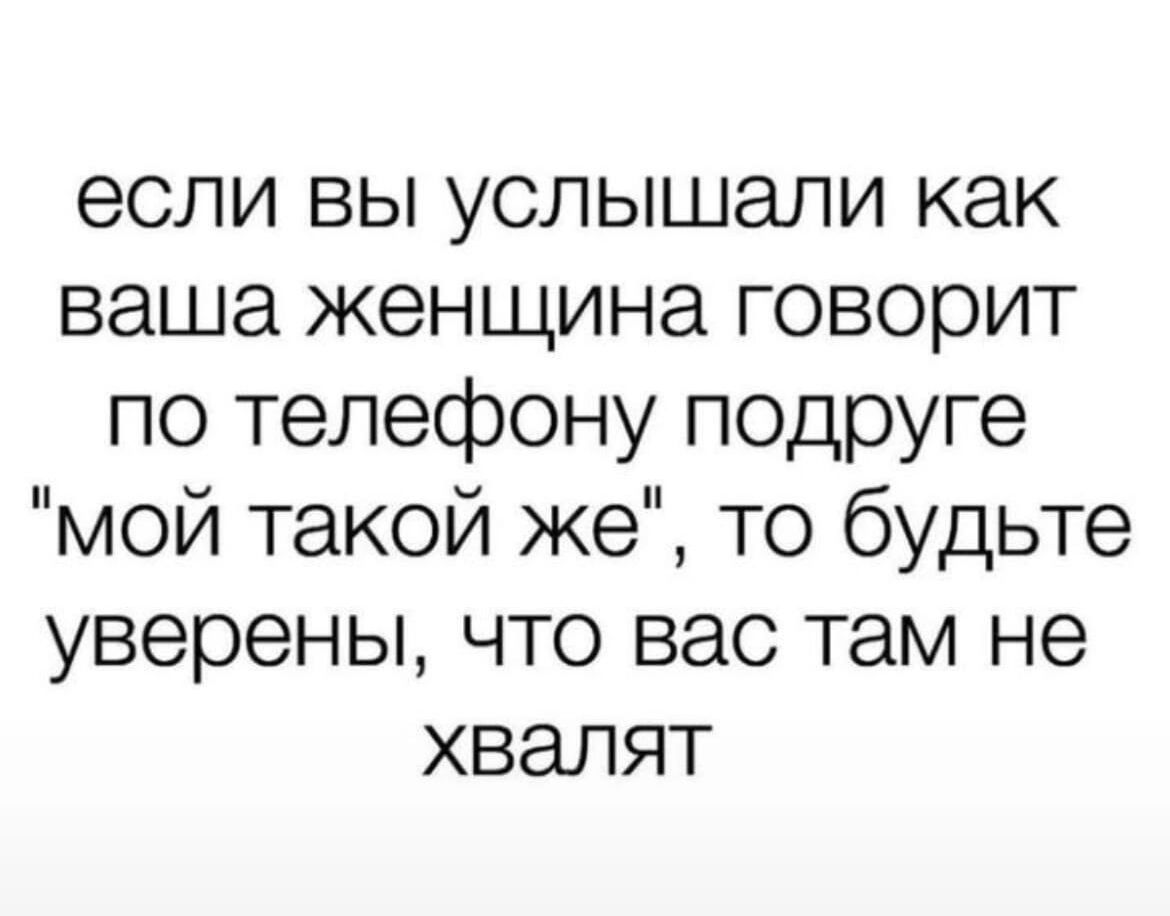 если вы услышали как ваша женщина говорит по телефону подруге мой такой же то будьте уверены что вас там не хвалят