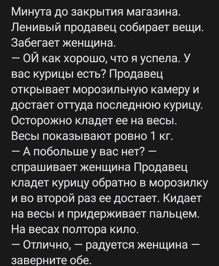 Минута до закрытия магазина Ленивый продавец собирает вещи Забегает женщина ОЙ как хорошо что я успела У вас курицы есть Продавец открывает морозильную камеру и достает отгуда последнюю курицу Осторожно кладет ее на весы Весы показывают ровно 1 кг А побольше у вас нет спрашивает женщина Продавец кладет курицу обратно в морозилку и во второй раз ее достает Кидает на весы и придерживает пальцем На в