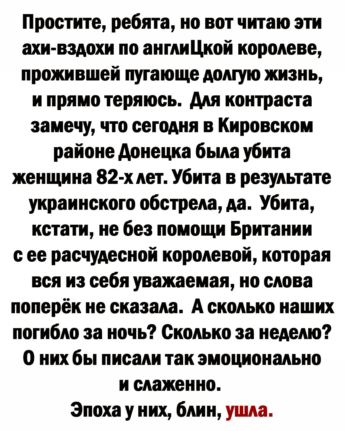 Простите ребята но вот читаю эти ахи вздохи по англиЦкой королеве прожившей пугающе жизнь и прямо теряюсь Аля контраста замечу что сегодня в Кировском районе донецка была убита женщина 82 х лет Убита в результате украинского обстрела да Убита кстати не без помощи Британии ее расчудееной королевой которая вся из себя уважаемая но олова поперёк не сказала А сколько наших погибло за ночь Сколько за н