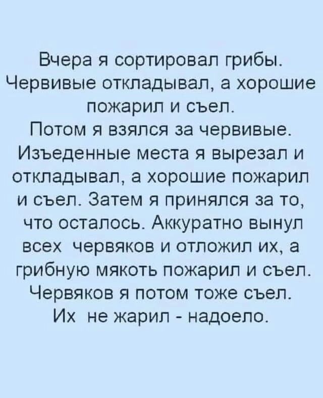 Вчера я сортировал грибы Червивые откладывал а хорошие пожарил и съел Потом я взялся за червивые Изъеденные места я вырезал и откладывал а хорошие пожарил и съел Затем я принялся за то что осталось Аккуратно вынул всех червяков и отложил их а грибную мякоть пожарип и съел Червяков я потом тоже съел Их не жарил надоело