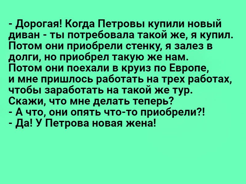 Дорогая Когда Петровы купили новый диван ты потребовала такой же я купил Потом они приобрели стенку я залез в долги но приобрел такую же нам Потом они поехали круиз по Европе и мне пришлось работать на трех работах чтобы заработать на такой же тур Скажи что мне делать теперь А что они опять что тп приобрели Да У Петрова новая жена