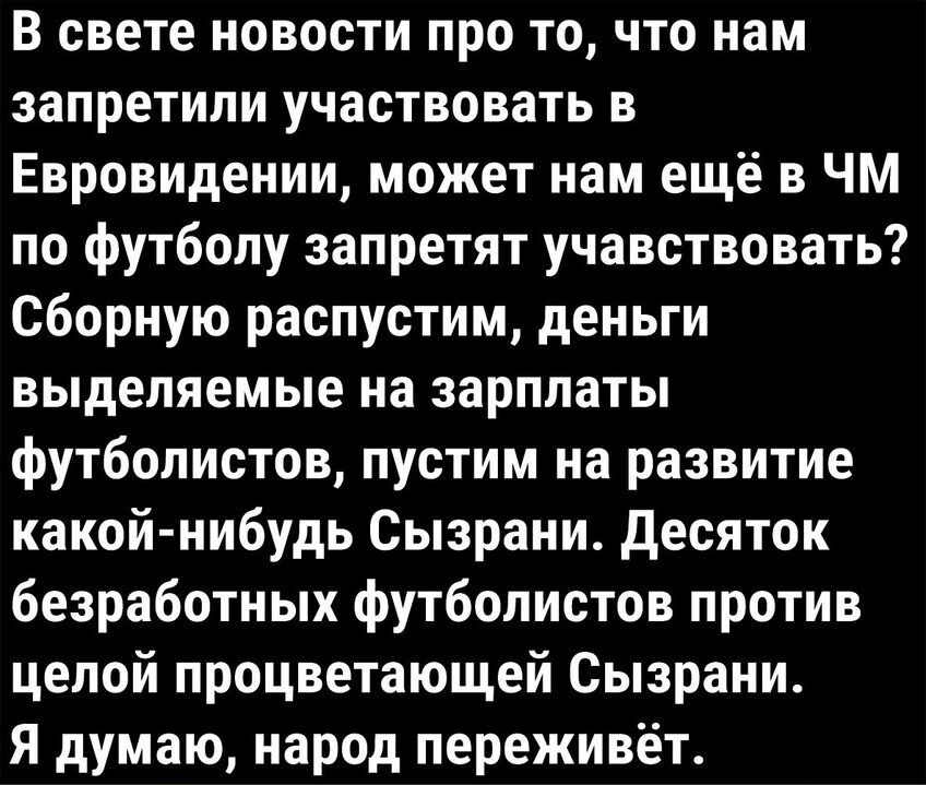 В свете новости про то что нам запретили участвовать в Евровидении может нам ещё в ЧМ по футболу запретят учавствовать сборную распустим деньги выделяемые на зарплаты футболистов пустим на развитие какойнибудь Сызрани десяток безработных футболистов против целой процветающей Сызрани Я думаю народ переживёт