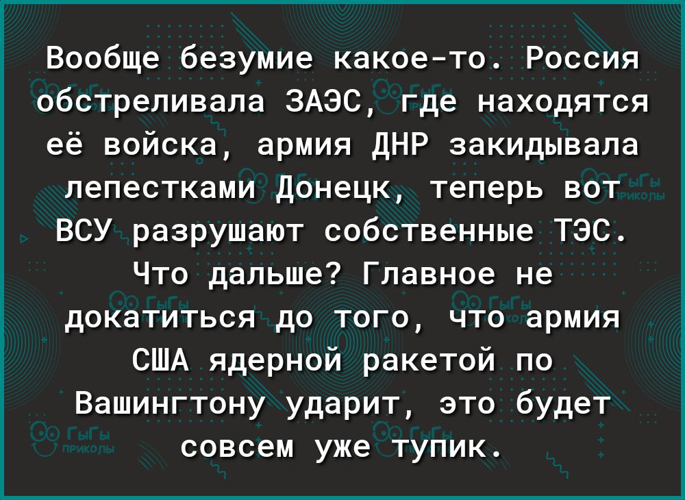 Вообще безумие какое то Россия обстреливапа 3АэС где находятся её войска армия дНР закидывала лепестками донецк теперь вот ВСУ разрушают собственные ТЭС Что дальше Главное не докатиться до того что армия США ядерной ракетой по Вашингтону ударит это будет совсем уже тупик