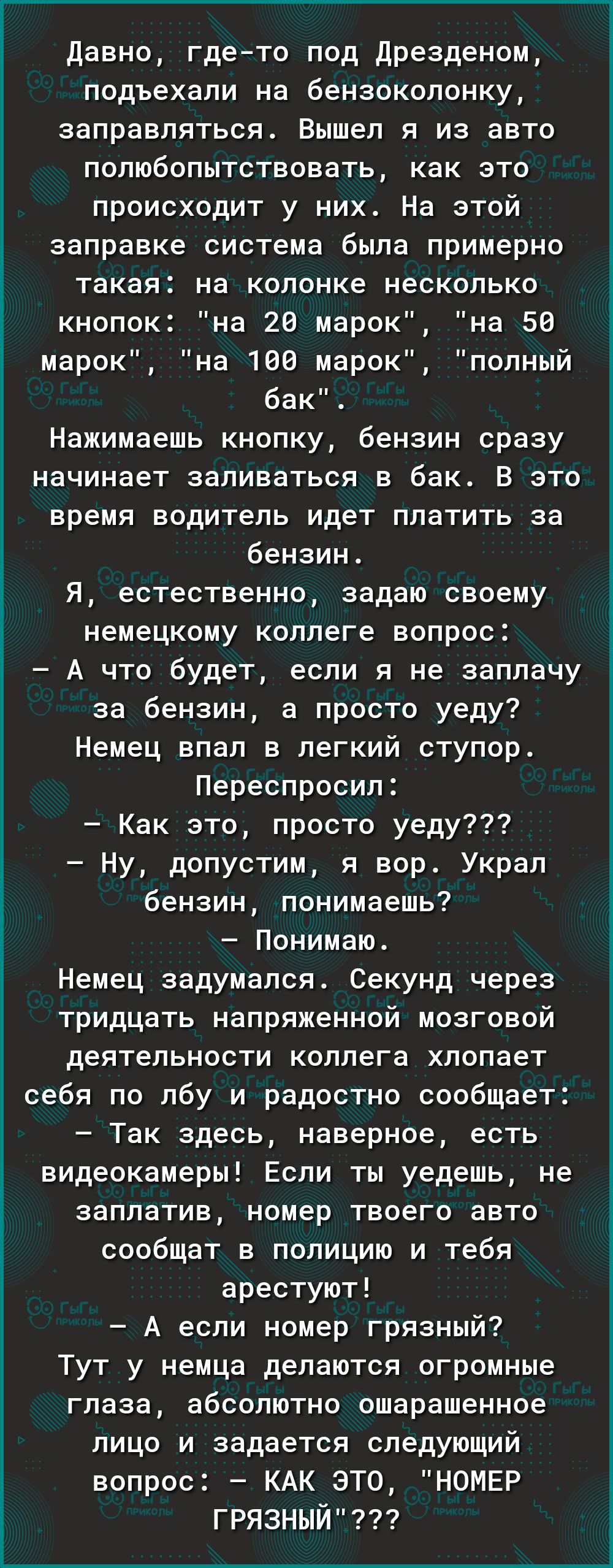 Давно где то под дрезденом подъехали на бензоколонку заправляться Вышел я из авто полюбопытствовать как это происходит у них На этой заправке система была примерно такая на колонке несколько кнопок на 28 марок на 56 марок на 189 марок полный бак Нажимаешь кнопку бензин сразу начинает заливаться в бак В это время водитель идет платить за бензин я естественно задаю своему немецкому коллеге вопрос А 
