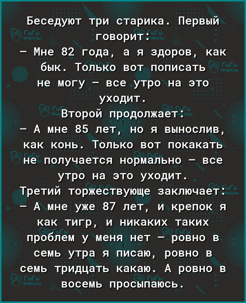 Беседуют три старика Первый говорит Мне 82 года а я здоров как бык Только вот пописать не могу все утро на это уходит Второй продолжает А мне 85 лет но я вынослив как конь Только вот покакать не получается нормально все утро на это уходит Третий торжествующе заключает А мне уже 87 лет и крепок я как тигр и никаких таких проблем у меня нет ровно в семь утра я писаю ровно в семь тридцать какаю А ров