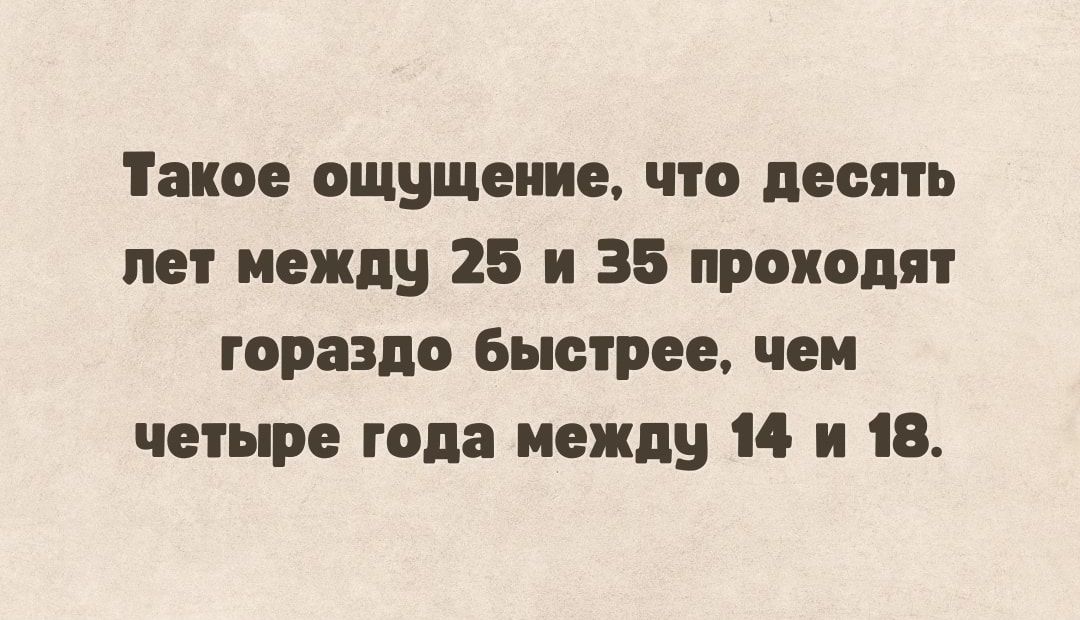 Такое ощущение что десять пет между 25 и 35 проходят гораздо быстрее чеи четыре года между 14 и 18