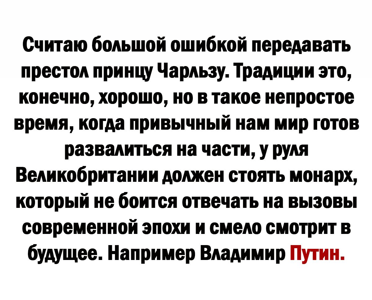 Считаю большой ошибкой передавать престол приищ Чарльзу Традиции это конечно хорошо но в такое непростое время когда привычный нам мир готов развалитъси на части у руля Великобритании должен стоять монарх который не боится отвечать на вызовы современной эпохи и смело смотрит в будущее Например Владимир Путин