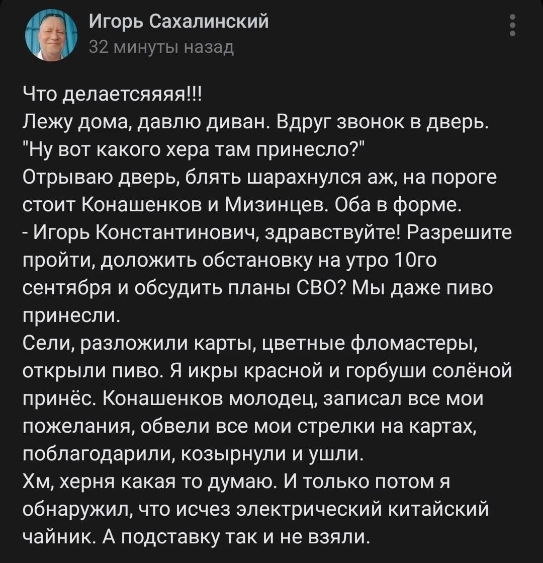 0 Игорь Сахалинский в г Что депаетсяяяя Лежу дома давлю диван Вдруг звонок в дверь Ну вот какого хера там принесло Отрываю дверь блять шарахнупся аж на пороге стоит Конашенкоа и Мизинцев Оба в Форме _ Игорь Константинович здравствуйте Разрешите пройти доложить обстановку на утро Юго сентября и обсудить планы СВО Мы даже пиво принесли Сели разложили карты цветные Фломастеры открыли пиво я икры крас