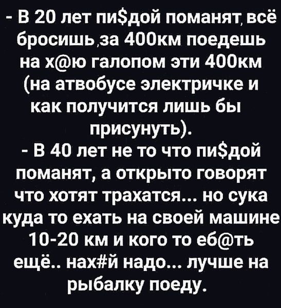 В 20 лет пидой поманят всё 6росишьза 400км поедешь на хю галопом эти 400км на атвобусе электричке и как получится лишь бы присунуть В 40 лет не то что пидой поманят а открыто говорят что хотят трахатся но сука куда то ехать на своей машине 10 20 км и кого то ебть ещё нахй надо лучше на рыбалку поеду