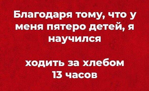 Благодаря тому что у меня пятеро детей я научился ходить за хлебом 13 часов