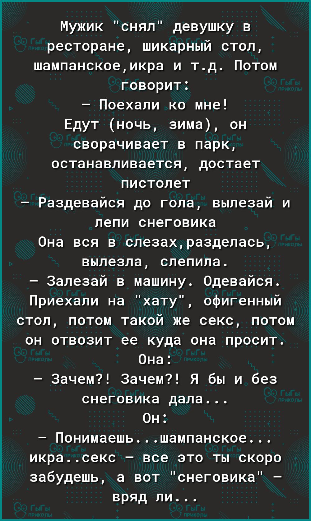 Мужик снял девушку в ресторане шикарный стоп шампанскоемкра и тд Потом говорит Поехали ко мне Едут ночь зима он сворачивает в парк останавливается достает пистолет Раздевайся до гола вылезай и пепи снеговика Она вся в слезахраздепась вылезла слепила Запезай в машину Одевайся Приехали на хату офигенный стоп потом такой же секс потом он отвозит ее куда она просит Она Зачем Зачем Я бы и без снеговика