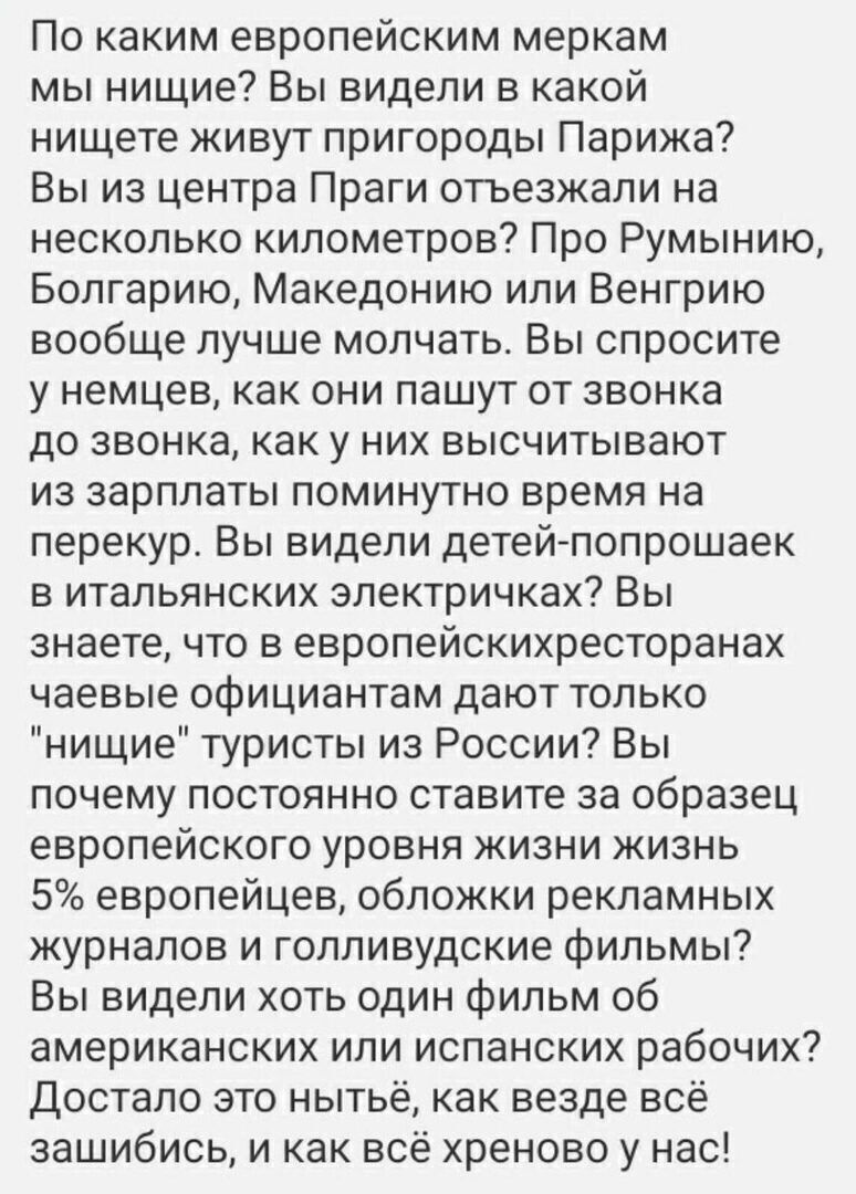 По каким европейским меркам мы нищие Вы видели в какой нищете живут пригороды Парижа Вы из центра Праги отьезжали на несколько километров Про Румынию Болгарию Македонию или Венгрию вообще лучше молчать Вы спросите у немцев как они пашут от звонка до звонка как у них высчитывают из зарплаты поминутно время на перекур Вы видели детей попрошаек в итальянских электричках Вы знаете что в европейскихрес