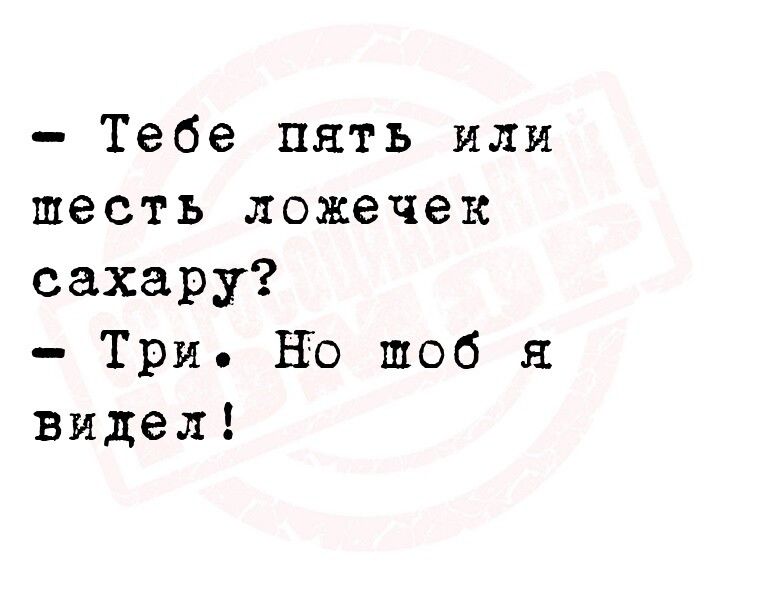 Тебе пять или шесть ложечек сахару Три НЮ шоб видел