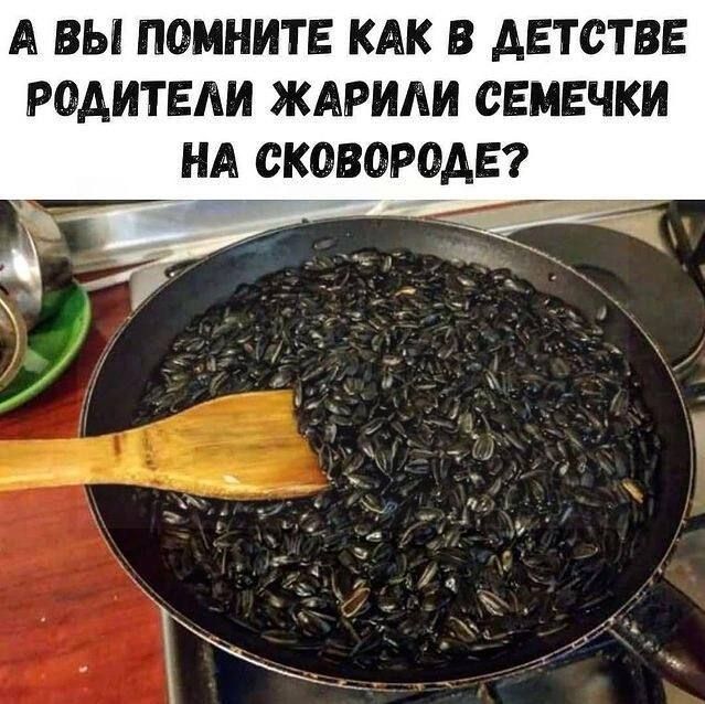 А ВЫ ПОМНИТЕ КАК В АЕТСТВЕ РОАИТЕАИ ЖАРИАИ СЕМЕЧКИ НА СКОВОРОАЕ Ё