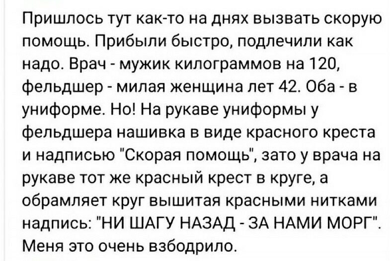 Пришлось тут как то на днях вызвать скорую помощь Прибыли быстро подлечипи как надо Врач мужик килограммов на 120 фельдшер милая женщина лет 42 Оба в униформе Но На рукаве униформы у фельдшера нашивка в виде красного креста и надписью Скорая помощь зато у врача на рукаве тот же красный крест в круге а обрамляет круг вышитая красными нитками надпись НИ ШАГУ НАЗАД ЗА НАМИ МОРГ Меня это очень взбодри