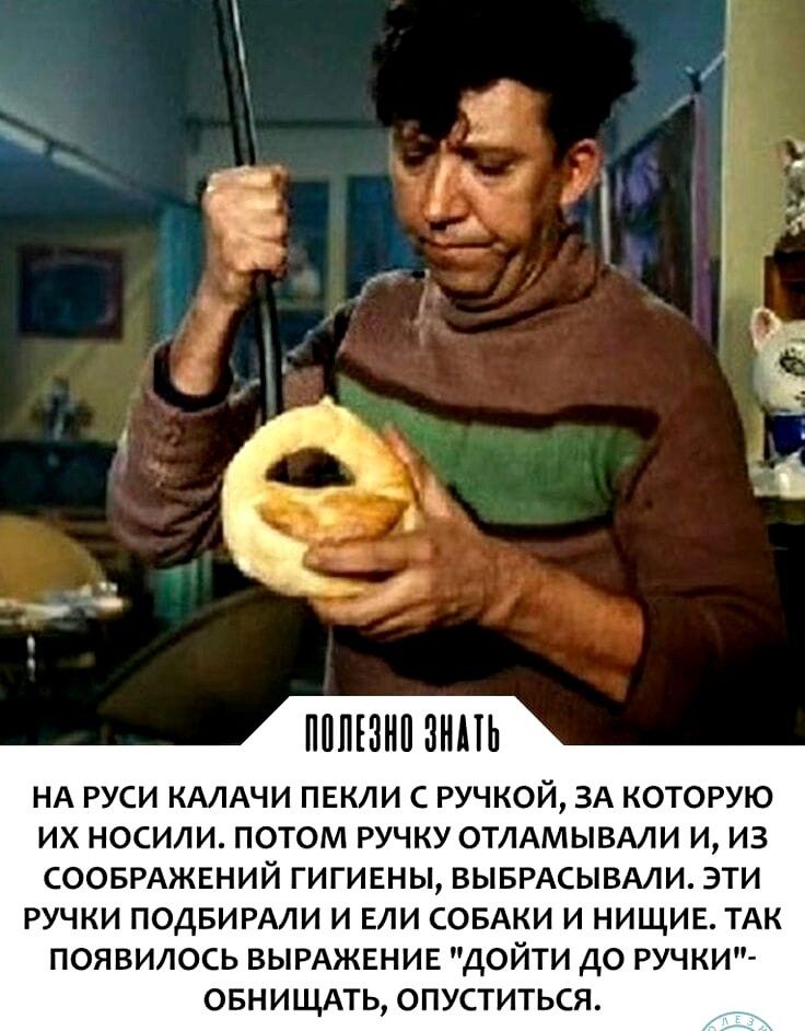 ПППШШ ЗИПЬ НА РУСИ КАЛАЧИ ПЕКЛИ С РУЧКОЙ ЗА КОТОРУЮ ИХ НОСИЛИ ПОТОМ РУЧКУ ОТЛАМЫВАЛИ И ИЗ СООБРАЖЕНИЙ ГИГИЕНЫ ВЫБРАСЫБАЛИ ЭТИ РУЧКИ ПОДБИРАЛИ И ЕЛИ СОБАКИ И НИЩИЕ ТАК ПОЯВИЛОСЬ ВЫРАЖЕНИЕ ДОЙТИ ДО РУЧКИ ОБНИЩАТЬ ОПУСТИТЬСЯ