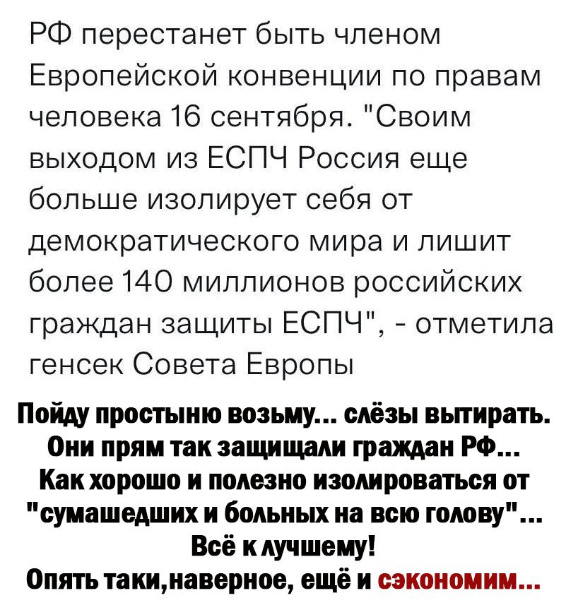 РФ перестанет быть членом Европейской конвенции по правам человека 16 сентября Своим выходом из ЕСПЧ Россия еще больше изолирует себя от ДЭМОКРЭТИЧЭСКОГО мира И ПИШИТ более 140 миллионов российских граждан защиты ЕСПЧ отметила генсек Совета Европы Пойду простыню возьму слёзы вытирать Они прям так защищали граждан РФ Как харашо и полезно потрепаться от сумашеших и больных на всю гомву Всё к лучшему