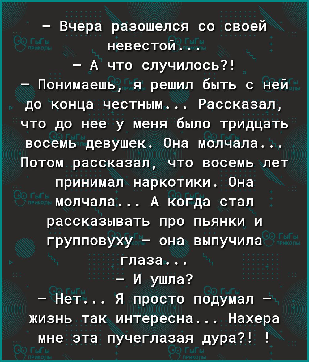 Вчера разошелся со своей невестой А что случилось Понимаешь я решил быть с ней до конца честным Рассказал что до нее у меня было тридцать восемь девушек Она молчала Потом рассказал что восемь лет принимал наркотики Она молчала А когда стал рассказывать про пьянки и групповуху она выпучипа глаза И ушла Нет Я просто подумал жизнь так интересна Нахера мне эта пучегпазая дура7