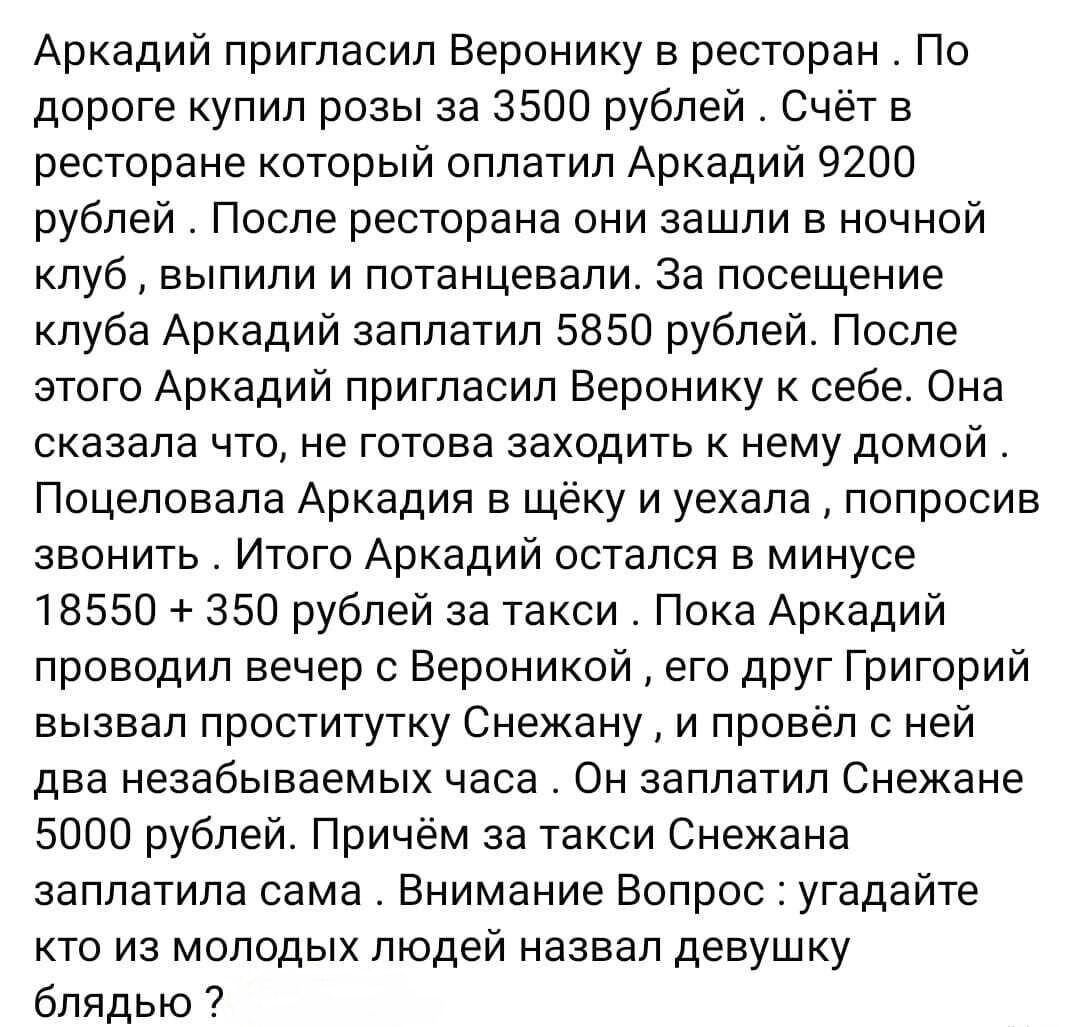 Аркадий пригласил Веронику в ресторан По дороге упип розы за 3500 рублей Счёт в ресторане который оплатил Аркадий 9200 рублей После ресторана они зашли в ночной клуб выпили и потанцевапи за посещение клуба Аркадий заплатил 5850 рублей После этого Аркадий пригласил Веронику к себе Она сказала что не готова заходить к нему домой Поцеловапа Аркадин в щеку и уехала попросив звонить Итого Аркадий остал