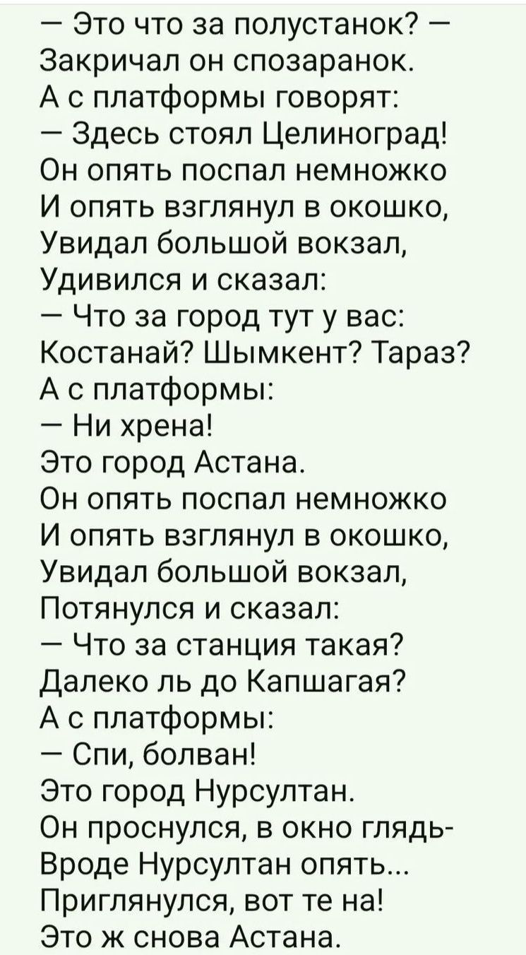 Это что за попустанок Закричал он спозаранок А с платформы говорят Здесь стоял Цепиноград Он опять поспал немножко И опять взглянул в окошко Увидал большой вокзал Удивился и сказал Что за город тут у вас Костанай Шымкент Тараз А с платформы Ни хрена Это город Астана Он опять поспал немножко И опять взглянул в окошко Увидал большой вокзал Потянулся и сказал Что за станция такая Далеко пь до Капшага