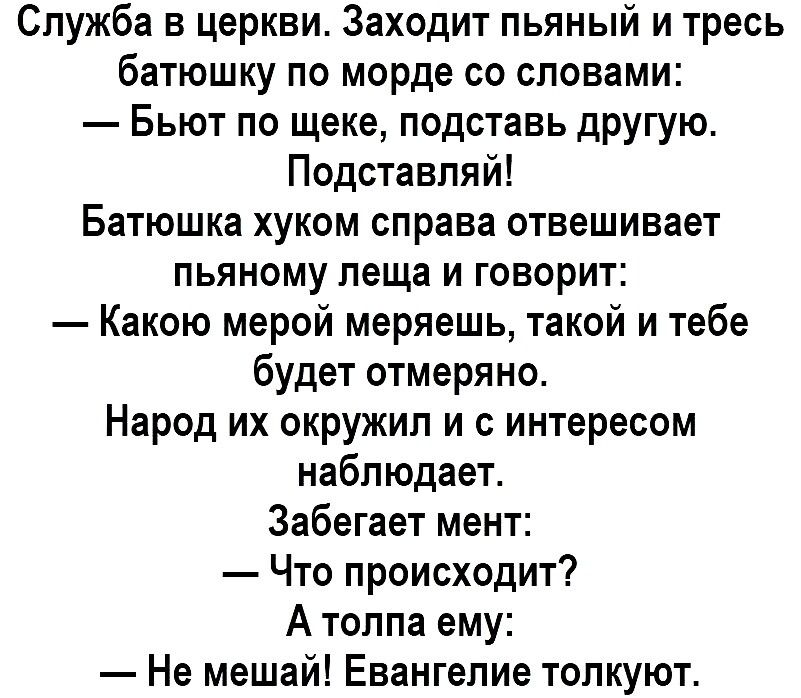 Служба в церкви Заходит пьяный и тресь батюшку по морде со словами Бьют по щеке подставь другую Подставпяй Батюшка хуком справа отвешивает пьяному леща и говорит Какою мерой меряешь такой и тебе будет отмеряно Народ их окршкип и с интересом наблюдаете Забегает мент Что происходит А толпа ему Не мешай Евангелие толкуют