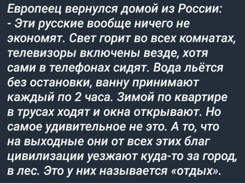 Европеец вернулся домой из России Эти русские вообще ничего не экономят Свет горит во всех комнатах телевизоры включены везде хотя сами в телефонах сидят Вода льётся Без остановки ванну принимают каждый по 2 часа Зимой по квартире в трусах ходят и окна открывают Но самое удивительное не это А то что на выходные ОНИ ОТ всех ЭТИХ благ ЦИВИЛИЗЗЦИИ уезжают куда то за Город В лес ЭТО у НИХ называется О