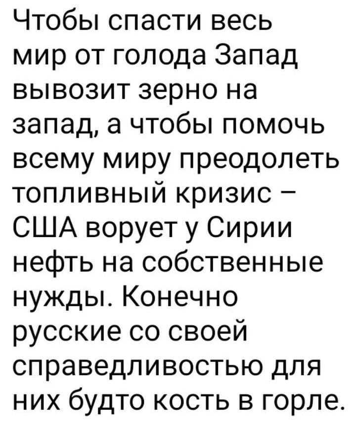 Чтобы спасти весь мир от голода Запад вывозит зерно на запад а чтобы помочь всему миру преодолеть топливный кризис США ворует у Сирии нефть на собственные нужды Конечно русские со своей справедливостью для них будто кость в горле