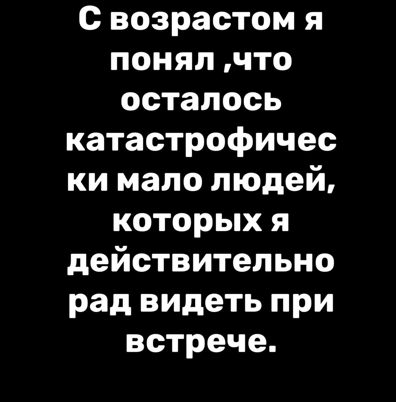 с возрастом я понял что осталось катастрофичес ки мало людей которых я действительно рад видеть при встрече